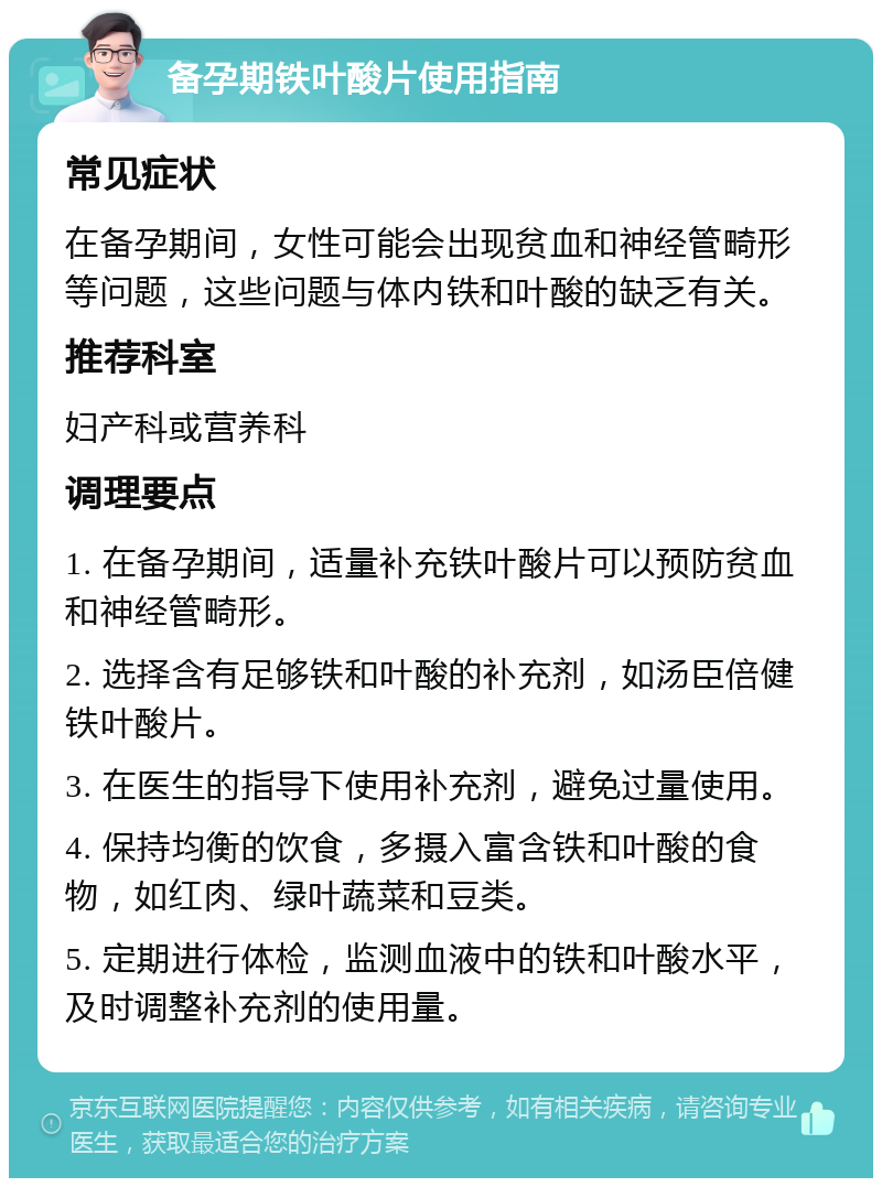 备孕期铁叶酸片使用指南 常见症状 在备孕期间，女性可能会出现贫血和神经管畸形等问题，这些问题与体内铁和叶酸的缺乏有关。 推荐科室 妇产科或营养科 调理要点 1. 在备孕期间，适量补充铁叶酸片可以预防贫血和神经管畸形。 2. 选择含有足够铁和叶酸的补充剂，如汤臣倍健铁叶酸片。 3. 在医生的指导下使用补充剂，避免过量使用。 4. 保持均衡的饮食，多摄入富含铁和叶酸的食物，如红肉、绿叶蔬菜和豆类。 5. 定期进行体检，监测血液中的铁和叶酸水平，及时调整补充剂的使用量。