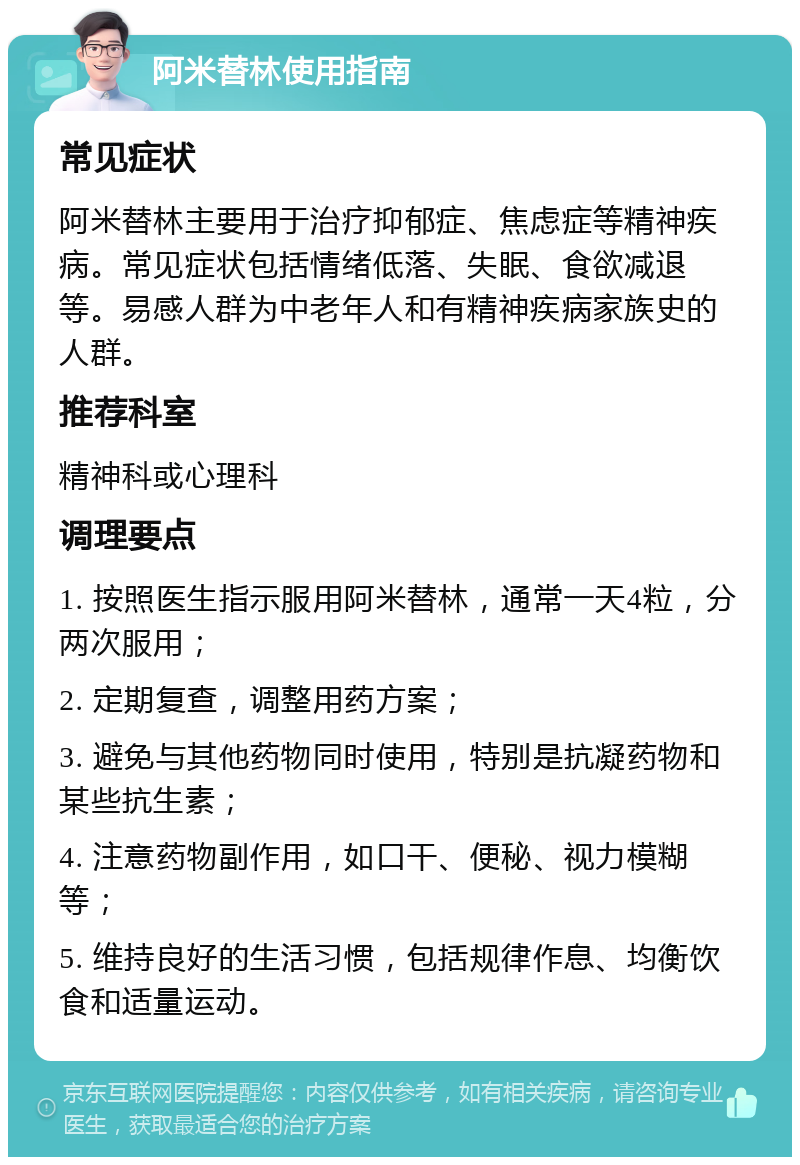 阿米替林使用指南 常见症状 阿米替林主要用于治疗抑郁症、焦虑症等精神疾病。常见症状包括情绪低落、失眠、食欲减退等。易感人群为中老年人和有精神疾病家族史的人群。 推荐科室 精神科或心理科 调理要点 1. 按照医生指示服用阿米替林，通常一天4粒，分两次服用； 2. 定期复查，调整用药方案； 3. 避免与其他药物同时使用，特别是抗凝药物和某些抗生素； 4. 注意药物副作用，如口干、便秘、视力模糊等； 5. 维持良好的生活习惯，包括规律作息、均衡饮食和适量运动。