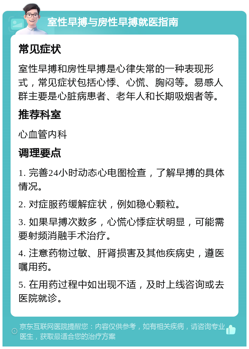 室性早搏与房性早搏就医指南 常见症状 室性早搏和房性早搏是心律失常的一种表现形式，常见症状包括心悸、心慌、胸闷等。易感人群主要是心脏病患者、老年人和长期吸烟者等。 推荐科室 心血管内科 调理要点 1. 完善24小时动态心电图检查，了解早搏的具体情况。 2. 对症服药缓解症状，例如稳心颗粒。 3. 如果早搏次数多，心慌心悸症状明显，可能需要射频消融手术治疗。 4. 注意药物过敏、肝肾损害及其他疾病史，遵医嘱用药。 5. 在用药过程中如出现不适，及时上线咨询或去医院就诊。