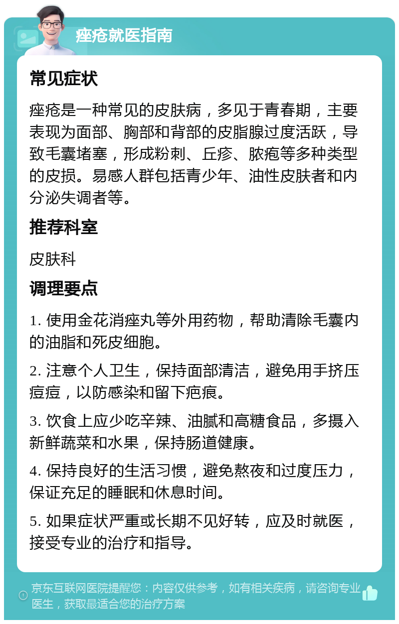 痤疮就医指南 常见症状 痤疮是一种常见的皮肤病，多见于青春期，主要表现为面部、胸部和背部的皮脂腺过度活跃，导致毛囊堵塞，形成粉刺、丘疹、脓疱等多种类型的皮损。易感人群包括青少年、油性皮肤者和内分泌失调者等。 推荐科室 皮肤科 调理要点 1. 使用金花消痤丸等外用药物，帮助清除毛囊内的油脂和死皮细胞。 2. 注意个人卫生，保持面部清洁，避免用手挤压痘痘，以防感染和留下疤痕。 3. 饮食上应少吃辛辣、油腻和高糖食品，多摄入新鲜蔬菜和水果，保持肠道健康。 4. 保持良好的生活习惯，避免熬夜和过度压力，保证充足的睡眠和休息时间。 5. 如果症状严重或长期不见好转，应及时就医，接受专业的治疗和指导。