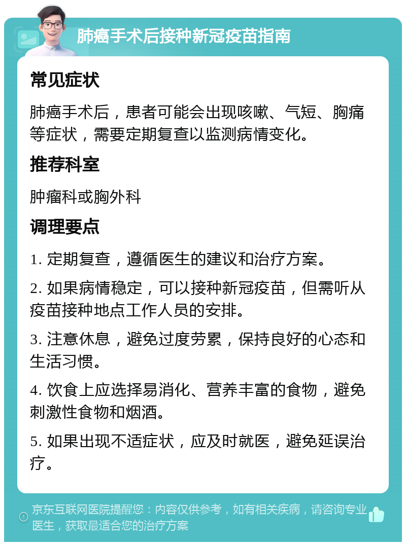 肺癌手术后接种新冠疫苗指南 常见症状 肺癌手术后，患者可能会出现咳嗽、气短、胸痛等症状，需要定期复查以监测病情变化。 推荐科室 肿瘤科或胸外科 调理要点 1. 定期复查，遵循医生的建议和治疗方案。 2. 如果病情稳定，可以接种新冠疫苗，但需听从疫苗接种地点工作人员的安排。 3. 注意休息，避免过度劳累，保持良好的心态和生活习惯。 4. 饮食上应选择易消化、营养丰富的食物，避免刺激性食物和烟酒。 5. 如果出现不适症状，应及时就医，避免延误治疗。