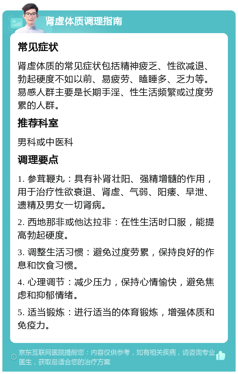 肾虚体质调理指南 常见症状 肾虚体质的常见症状包括精神疲乏、性欲减退、勃起硬度不如以前、易疲劳、瞌睡多、乏力等。易感人群主要是长期手淫、性生活频繁或过度劳累的人群。 推荐科室 男科或中医科 调理要点 1. 参茸鞭丸：具有补肾壮阳、强精增髓的作用，用于治疗性欲衰退、肾虚、气弱、阳痿、早泄、遗精及男女一切肾病。 2. 西地那非或他达拉非：在性生活时口服，能提高勃起硬度。 3. 调整生活习惯：避免过度劳累，保持良好的作息和饮食习惯。 4. 心理调节：减少压力，保持心情愉快，避免焦虑和抑郁情绪。 5. 适当锻炼：进行适当的体育锻炼，增强体质和免疫力。