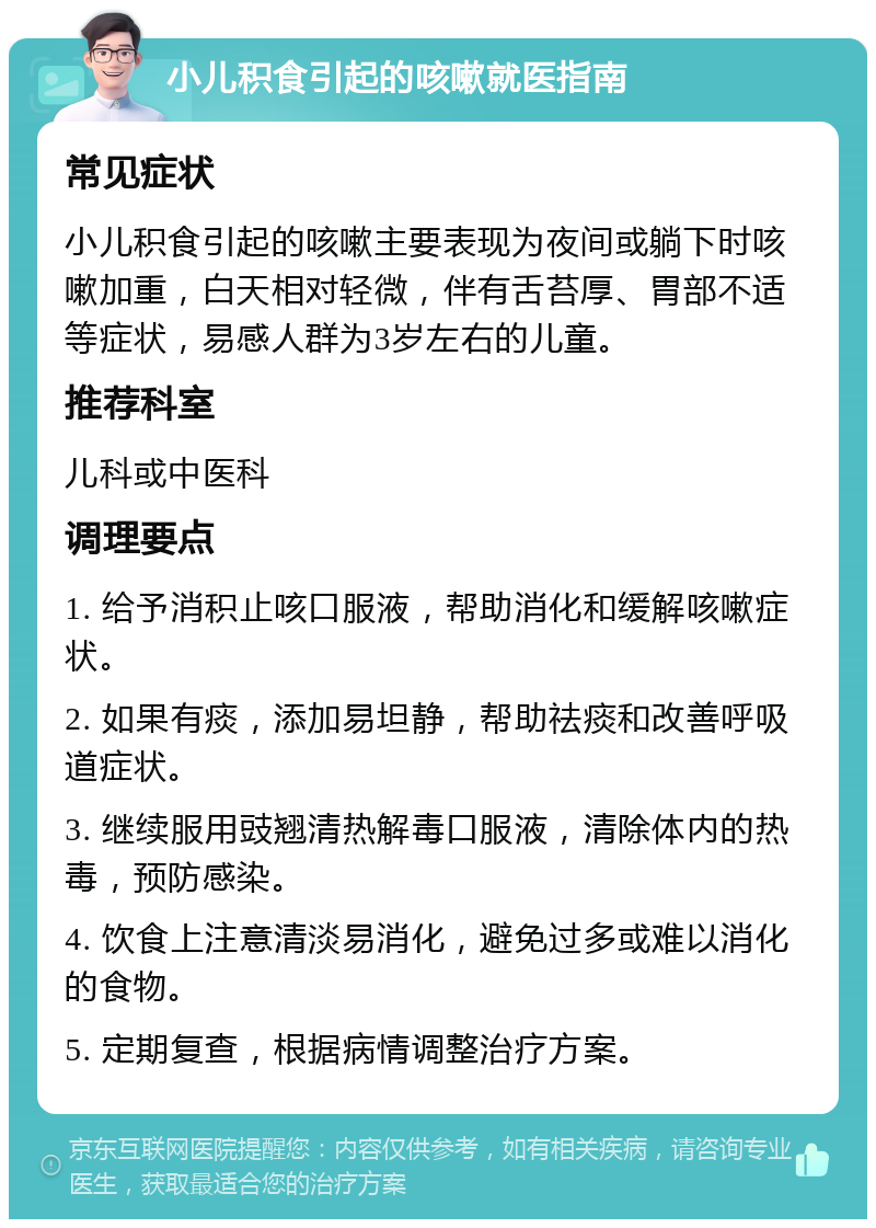 小儿积食引起的咳嗽就医指南 常见症状 小儿积食引起的咳嗽主要表现为夜间或躺下时咳嗽加重，白天相对轻微，伴有舌苔厚、胃部不适等症状，易感人群为3岁左右的儿童。 推荐科室 儿科或中医科 调理要点 1. 给予消积止咳口服液，帮助消化和缓解咳嗽症状。 2. 如果有痰，添加易坦静，帮助祛痰和改善呼吸道症状。 3. 继续服用豉翘清热解毒口服液，清除体内的热毒，预防感染。 4. 饮食上注意清淡易消化，避免过多或难以消化的食物。 5. 定期复查，根据病情调整治疗方案。