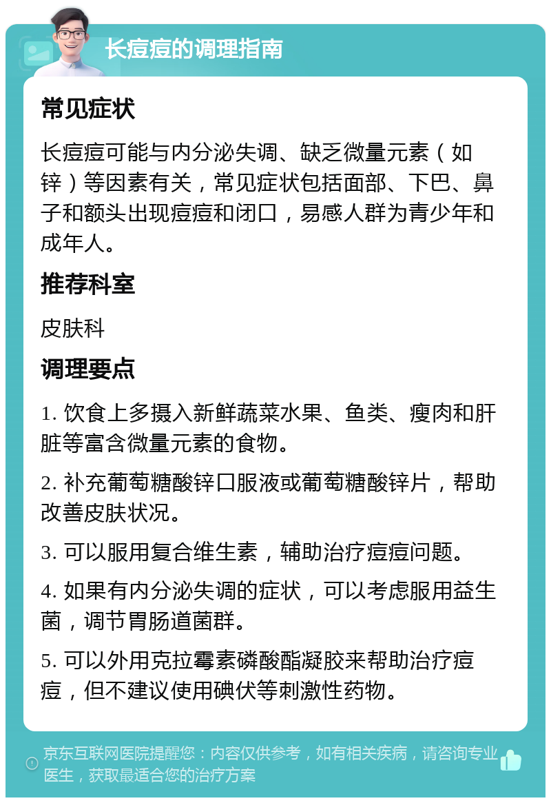 长痘痘的调理指南 常见症状 长痘痘可能与内分泌失调、缺乏微量元素（如锌）等因素有关，常见症状包括面部、下巴、鼻子和额头出现痘痘和闭口，易感人群为青少年和成年人。 推荐科室 皮肤科 调理要点 1. 饮食上多摄入新鲜蔬菜水果、鱼类、瘦肉和肝脏等富含微量元素的食物。 2. 补充葡萄糖酸锌口服液或葡萄糖酸锌片，帮助改善皮肤状况。 3. 可以服用复合维生素，辅助治疗痘痘问题。 4. 如果有内分泌失调的症状，可以考虑服用益生菌，调节胃肠道菌群。 5. 可以外用克拉霉素磷酸酯凝胶来帮助治疗痘痘，但不建议使用碘伏等刺激性药物。