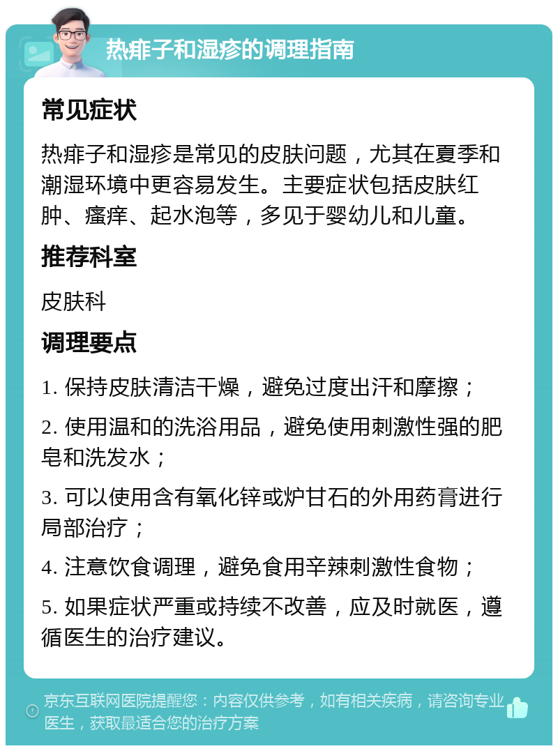 热痱子和湿疹的调理指南 常见症状 热痱子和湿疹是常见的皮肤问题，尤其在夏季和潮湿环境中更容易发生。主要症状包括皮肤红肿、瘙痒、起水泡等，多见于婴幼儿和儿童。 推荐科室 皮肤科 调理要点 1. 保持皮肤清洁干燥，避免过度出汗和摩擦； 2. 使用温和的洗浴用品，避免使用刺激性强的肥皂和洗发水； 3. 可以使用含有氧化锌或炉甘石的外用药膏进行局部治疗； 4. 注意饮食调理，避免食用辛辣刺激性食物； 5. 如果症状严重或持续不改善，应及时就医，遵循医生的治疗建议。