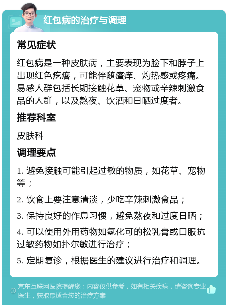 红包病的治疗与调理 常见症状 红包病是一种皮肤病，主要表现为脸下和脖子上出现红色疙瘩，可能伴随瘙痒、灼热感或疼痛。易感人群包括长期接触花草、宠物或辛辣刺激食品的人群，以及熬夜、饮酒和日晒过度者。 推荐科室 皮肤科 调理要点 1. 避免接触可能引起过敏的物质，如花草、宠物等； 2. 饮食上要注意清淡，少吃辛辣刺激食品； 3. 保持良好的作息习惯，避免熬夜和过度日晒； 4. 可以使用外用药物如氢化可的松乳膏或口服抗过敏药物如扑尔敏进行治疗； 5. 定期复诊，根据医生的建议进行治疗和调理。