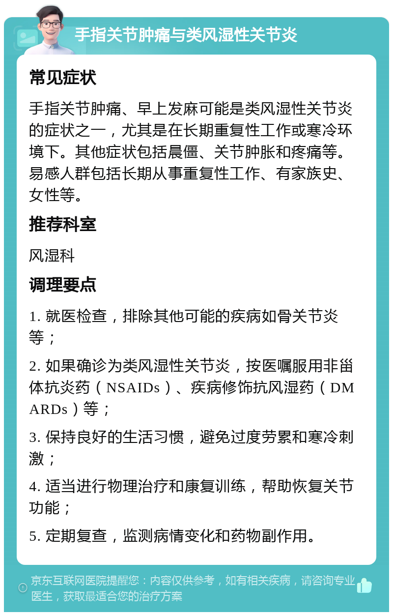 手指关节肿痛与类风湿性关节炎 常见症状 手指关节肿痛、早上发麻可能是类风湿性关节炎的症状之一，尤其是在长期重复性工作或寒冷环境下。其他症状包括晨僵、关节肿胀和疼痛等。易感人群包括长期从事重复性工作、有家族史、女性等。 推荐科室 风湿科 调理要点 1. 就医检查，排除其他可能的疾病如骨关节炎等； 2. 如果确诊为类风湿性关节炎，按医嘱服用非甾体抗炎药（NSAIDs）、疾病修饰抗风湿药（DMARDs）等； 3. 保持良好的生活习惯，避免过度劳累和寒冷刺激； 4. 适当进行物理治疗和康复训练，帮助恢复关节功能； 5. 定期复查，监测病情变化和药物副作用。