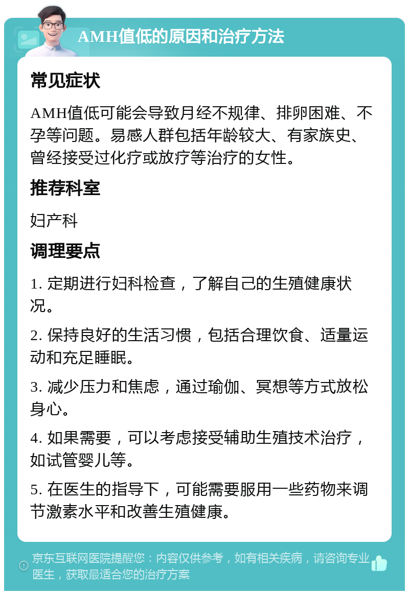 AMH值低的原因和治疗方法 常见症状 AMH值低可能会导致月经不规律、排卵困难、不孕等问题。易感人群包括年龄较大、有家族史、曾经接受过化疗或放疗等治疗的女性。 推荐科室 妇产科 调理要点 1. 定期进行妇科检查，了解自己的生殖健康状况。 2. 保持良好的生活习惯，包括合理饮食、适量运动和充足睡眠。 3. 减少压力和焦虑，通过瑜伽、冥想等方式放松身心。 4. 如果需要，可以考虑接受辅助生殖技术治疗，如试管婴儿等。 5. 在医生的指导下，可能需要服用一些药物来调节激素水平和改善生殖健康。