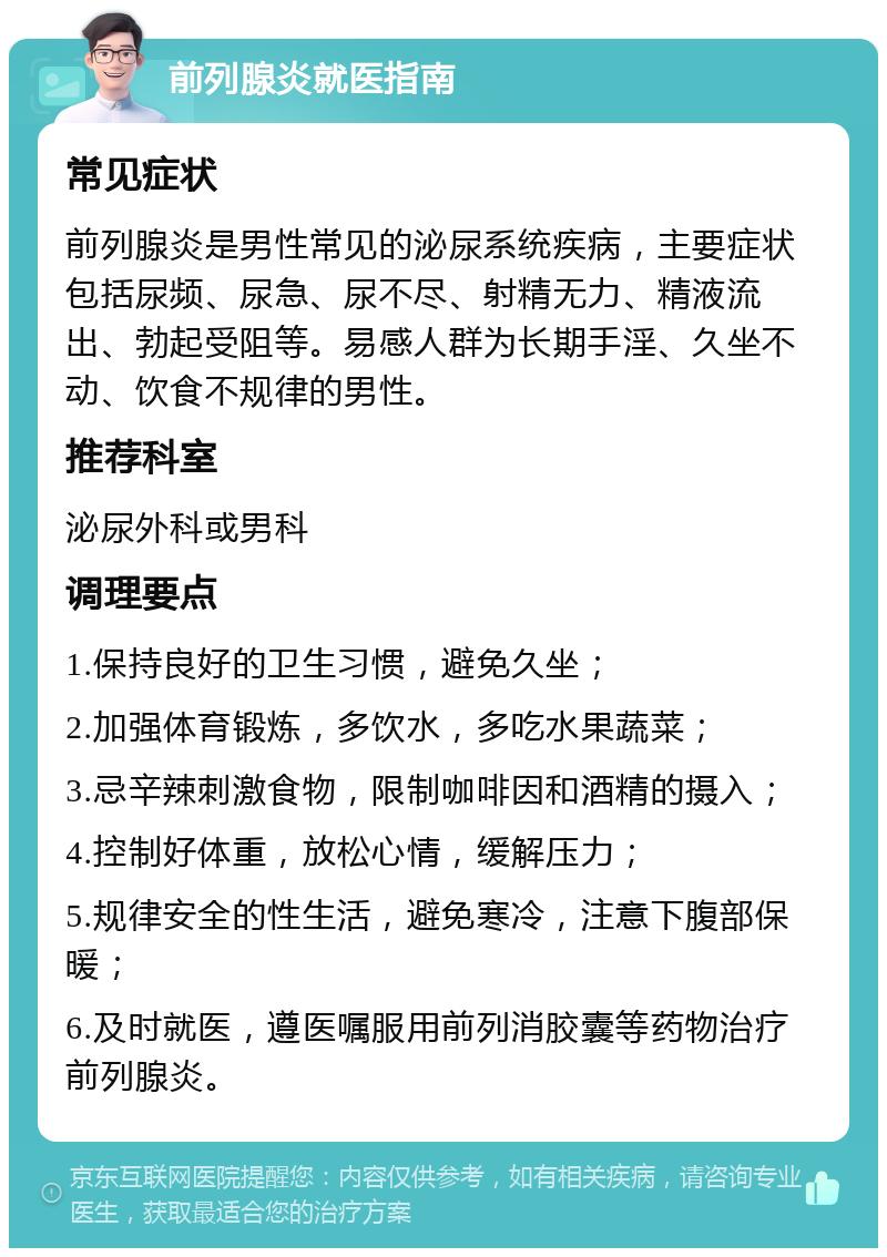 前列腺炎就医指南 常见症状 前列腺炎是男性常见的泌尿系统疾病，主要症状包括尿频、尿急、尿不尽、射精无力、精液流出、勃起受阻等。易感人群为长期手淫、久坐不动、饮食不规律的男性。 推荐科室 泌尿外科或男科 调理要点 1.保持良好的卫生习惯，避免久坐； 2.加强体育锻炼，多饮水，多吃水果蔬菜； 3.忌辛辣刺激食物，限制咖啡因和酒精的摄入； 4.控制好体重，放松心情，缓解压力； 5.规律安全的性生活，避免寒冷，注意下腹部保暖； 6.及时就医，遵医嘱服用前列消胶囊等药物治疗前列腺炎。