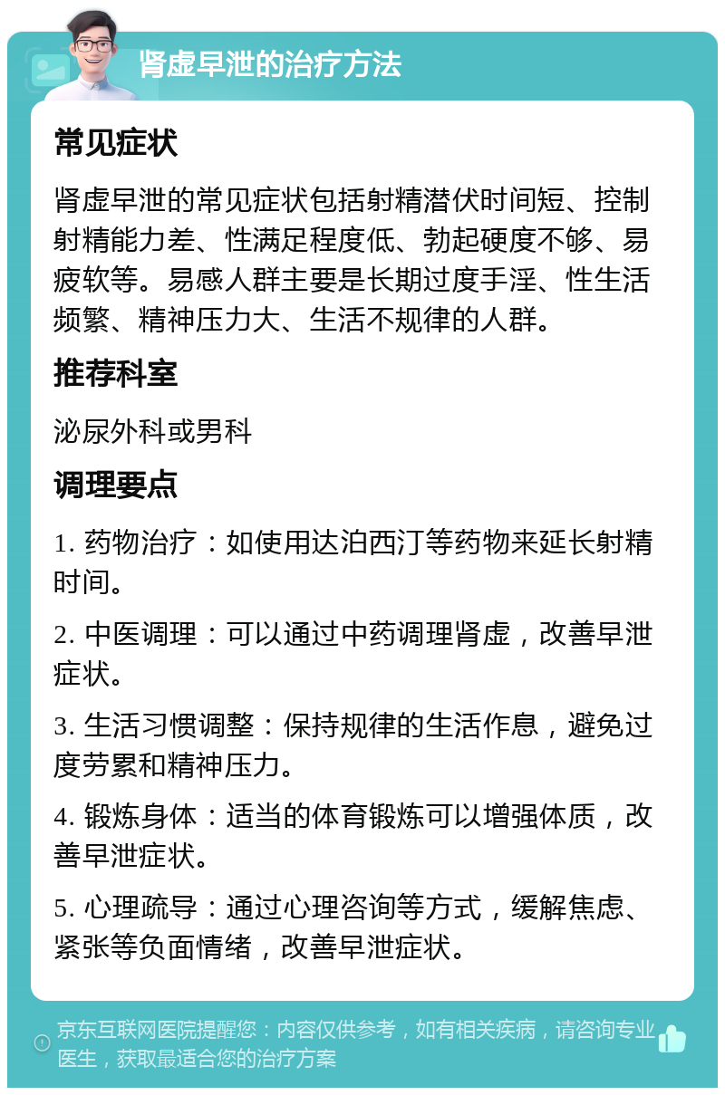 肾虚早泄的治疗方法 常见症状 肾虚早泄的常见症状包括射精潜伏时间短、控制射精能力差、性满足程度低、勃起硬度不够、易疲软等。易感人群主要是长期过度手淫、性生活频繁、精神压力大、生活不规律的人群。 推荐科室 泌尿外科或男科 调理要点 1. 药物治疗：如使用达泊西汀等药物来延长射精时间。 2. 中医调理：可以通过中药调理肾虚，改善早泄症状。 3. 生活习惯调整：保持规律的生活作息，避免过度劳累和精神压力。 4. 锻炼身体：适当的体育锻炼可以增强体质，改善早泄症状。 5. 心理疏导：通过心理咨询等方式，缓解焦虑、紧张等负面情绪，改善早泄症状。