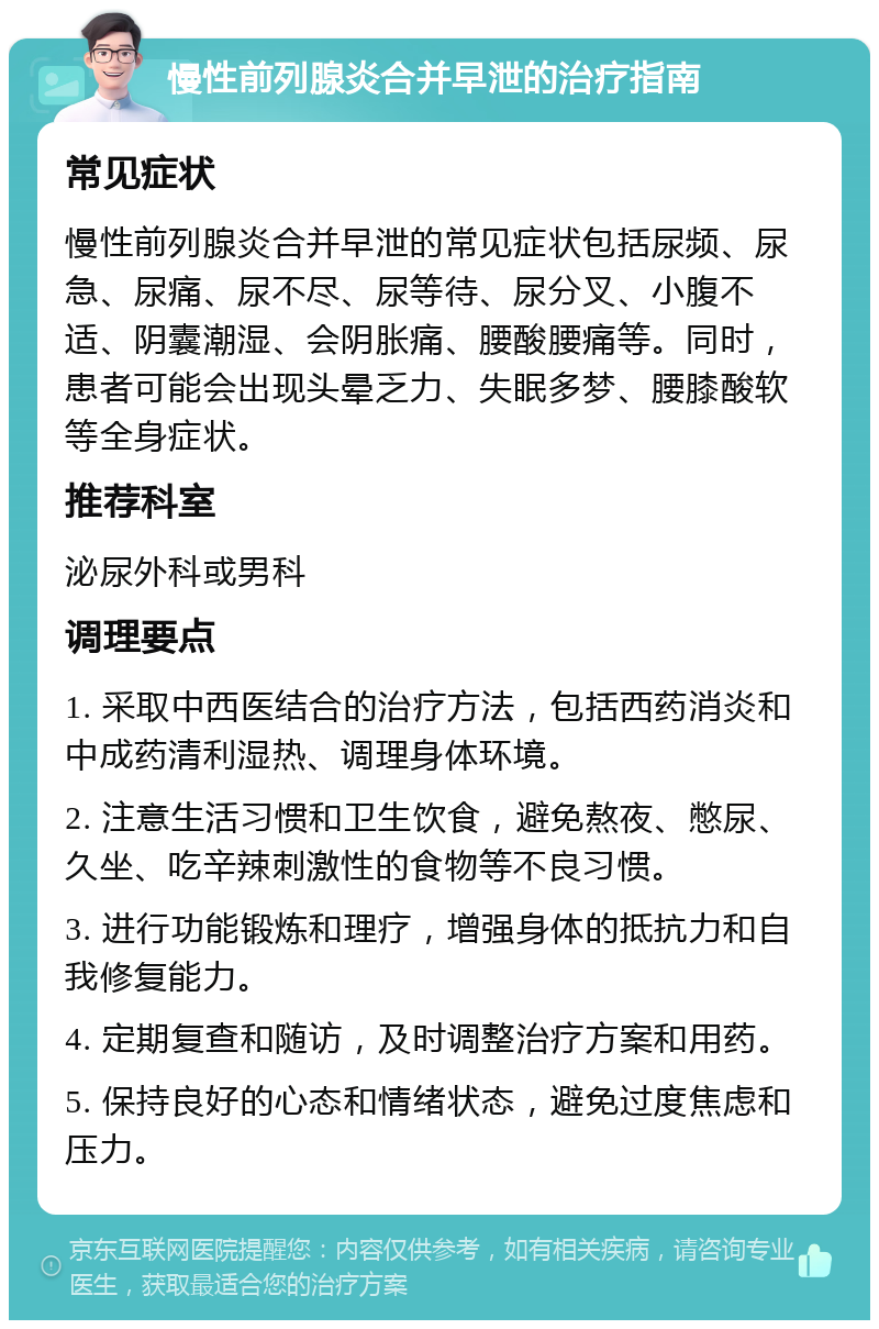 慢性前列腺炎合并早泄的治疗指南 常见症状 慢性前列腺炎合并早泄的常见症状包括尿频、尿急、尿痛、尿不尽、尿等待、尿分叉、小腹不适、阴囊潮湿、会阴胀痛、腰酸腰痛等。同时，患者可能会出现头晕乏力、失眠多梦、腰膝酸软等全身症状。 推荐科室 泌尿外科或男科 调理要点 1. 采取中西医结合的治疗方法，包括西药消炎和中成药清利湿热、调理身体环境。 2. 注意生活习惯和卫生饮食，避免熬夜、憋尿、久坐、吃辛辣刺激性的食物等不良习惯。 3. 进行功能锻炼和理疗，增强身体的抵抗力和自我修复能力。 4. 定期复查和随访，及时调整治疗方案和用药。 5. 保持良好的心态和情绪状态，避免过度焦虑和压力。