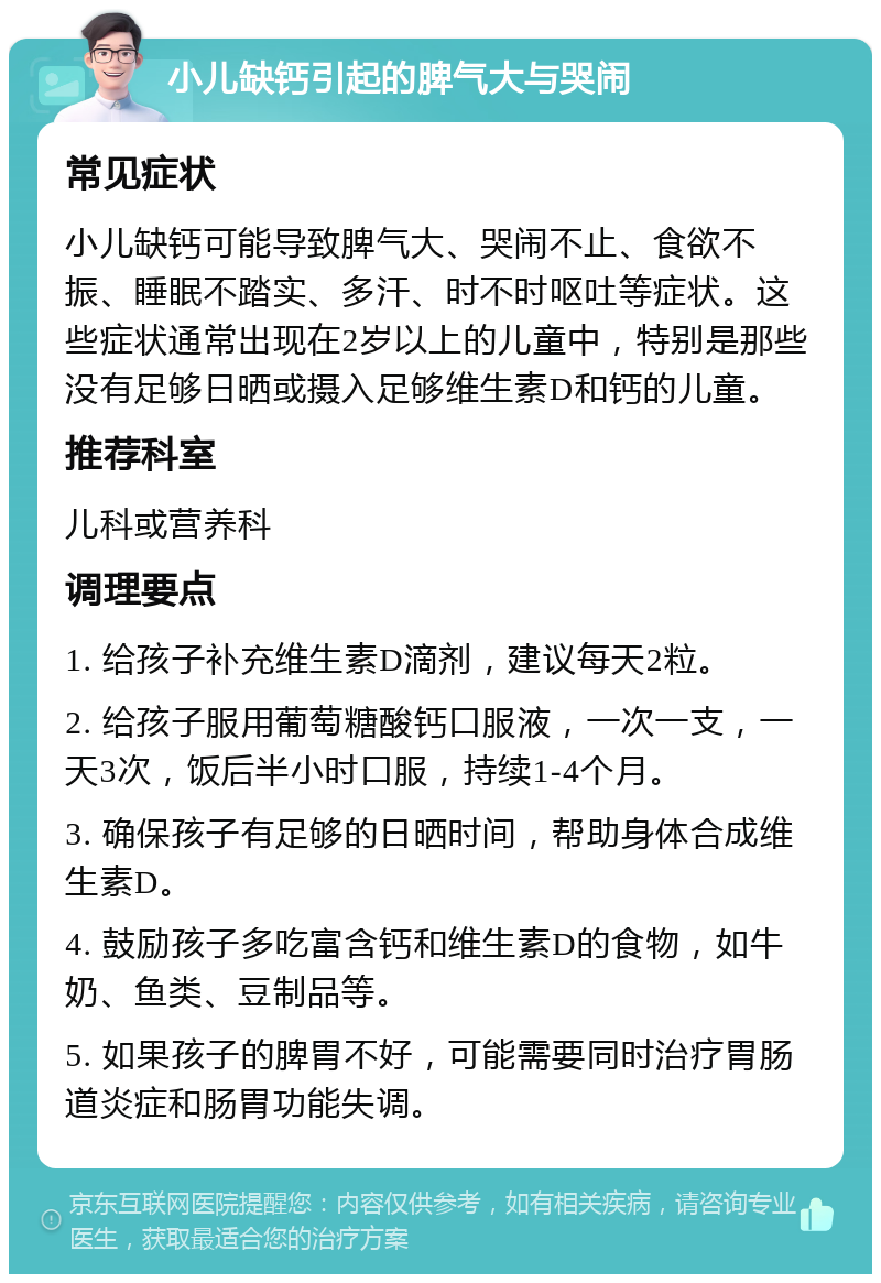 小儿缺钙引起的脾气大与哭闹 常见症状 小儿缺钙可能导致脾气大、哭闹不止、食欲不振、睡眠不踏实、多汗、时不时呕吐等症状。这些症状通常出现在2岁以上的儿童中，特别是那些没有足够日晒或摄入足够维生素D和钙的儿童。 推荐科室 儿科或营养科 调理要点 1. 给孩子补充维生素D滴剂，建议每天2粒。 2. 给孩子服用葡萄糖酸钙口服液，一次一支，一天3次，饭后半小时口服，持续1-4个月。 3. 确保孩子有足够的日晒时间，帮助身体合成维生素D。 4. 鼓励孩子多吃富含钙和维生素D的食物，如牛奶、鱼类、豆制品等。 5. 如果孩子的脾胃不好，可能需要同时治疗胃肠道炎症和肠胃功能失调。