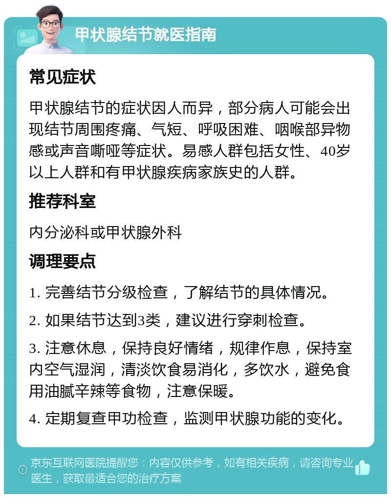 甲状腺结节就医指南 常见症状 甲状腺结节的症状因人而异，部分病人可能会出现结节周围疼痛、气短、呼吸困难、咽喉部异物感或声音嘶哑等症状。易感人群包括女性、40岁以上人群和有甲状腺疾病家族史的人群。 推荐科室 内分泌科或甲状腺外科 调理要点 1. 完善结节分级检查，了解结节的具体情况。 2. 如果结节达到3类，建议进行穿刺检查。 3. 注意休息，保持良好情绪，规律作息，保持室内空气湿润，清淡饮食易消化，多饮水，避免食用油腻辛辣等食物，注意保暖。 4. 定期复查甲功检查，监测甲状腺功能的变化。