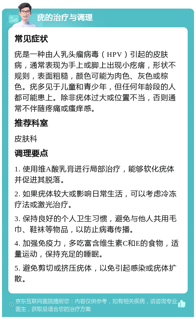 疣的治疗与调理 常见症状 疣是一种由人乳头瘤病毒（HPV）引起的皮肤病，通常表现为手上或脚上出现小疙瘩，形状不规则，表面粗糙，颜色可能为肉色、灰色或棕色。疣多见于儿童和青少年，但任何年龄段的人都可能患上。除非疣体过大或位置不当，否则通常不伴随疼痛或瘙痒感。 推荐科室 皮肤科 调理要点 1. 使用维A酸乳膏进行局部治疗，能够软化疣体并促进其脱落。 2. 如果疣体较大或影响日常生活，可以考虑冷冻疗法或激光治疗。 3. 保持良好的个人卫生习惯，避免与他人共用毛巾、鞋袜等物品，以防止病毒传播。 4. 加强免疫力，多吃富含维生素C和E的食物，适量运动，保持充足的睡眠。 5. 避免剪切或挤压疣体，以免引起感染或疣体扩散。