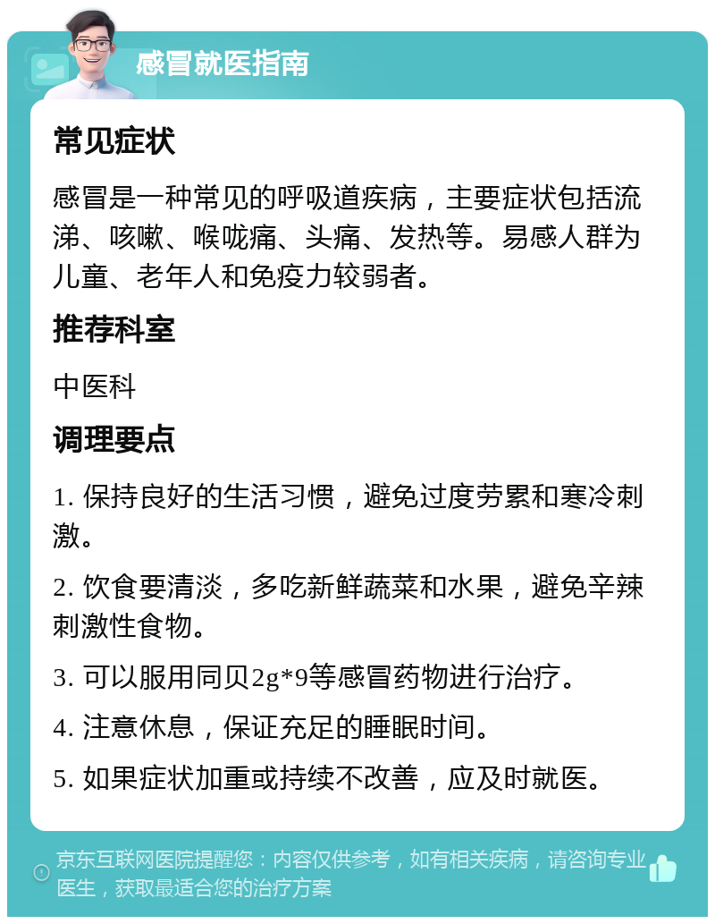 感冒就医指南 常见症状 感冒是一种常见的呼吸道疾病，主要症状包括流涕、咳嗽、喉咙痛、头痛、发热等。易感人群为儿童、老年人和免疫力较弱者。 推荐科室 中医科 调理要点 1. 保持良好的生活习惯，避免过度劳累和寒冷刺激。 2. 饮食要清淡，多吃新鲜蔬菜和水果，避免辛辣刺激性食物。 3. 可以服用同贝2g*9等感冒药物进行治疗。 4. 注意休息，保证充足的睡眠时间。 5. 如果症状加重或持续不改善，应及时就医。