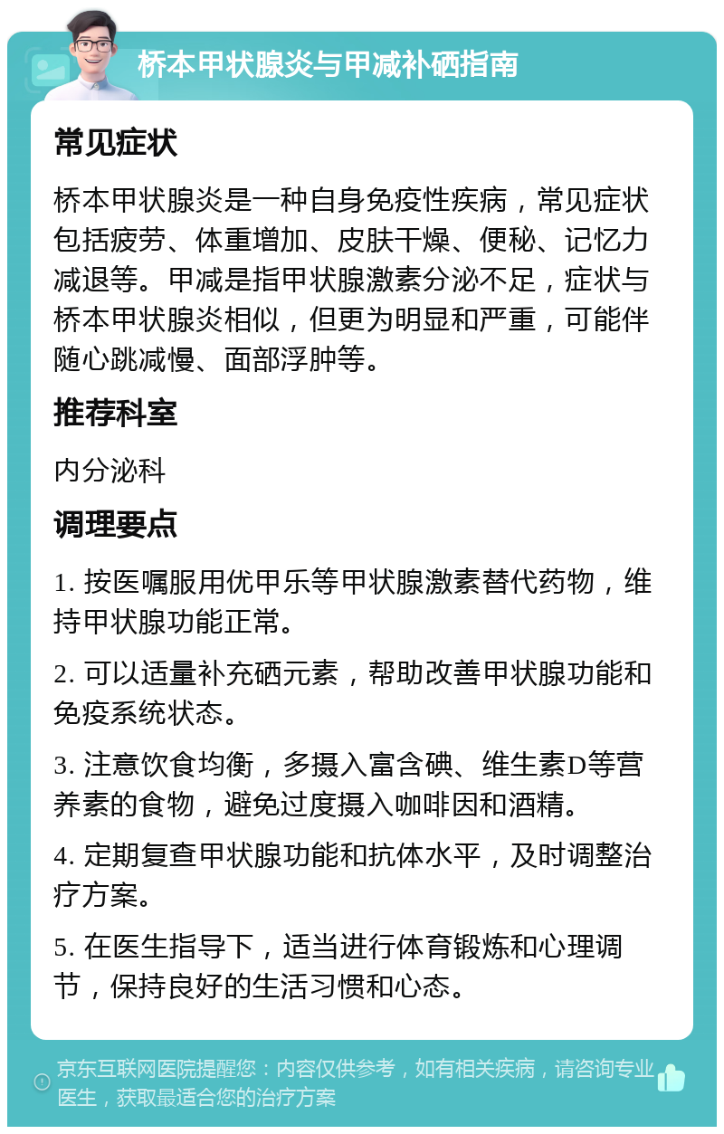 桥本甲状腺炎与甲减补硒指南 常见症状 桥本甲状腺炎是一种自身免疫性疾病，常见症状包括疲劳、体重增加、皮肤干燥、便秘、记忆力减退等。甲减是指甲状腺激素分泌不足，症状与桥本甲状腺炎相似，但更为明显和严重，可能伴随心跳减慢、面部浮肿等。 推荐科室 内分泌科 调理要点 1. 按医嘱服用优甲乐等甲状腺激素替代药物，维持甲状腺功能正常。 2. 可以适量补充硒元素，帮助改善甲状腺功能和免疫系统状态。 3. 注意饮食均衡，多摄入富含碘、维生素D等营养素的食物，避免过度摄入咖啡因和酒精。 4. 定期复查甲状腺功能和抗体水平，及时调整治疗方案。 5. 在医生指导下，适当进行体育锻炼和心理调节，保持良好的生活习惯和心态。