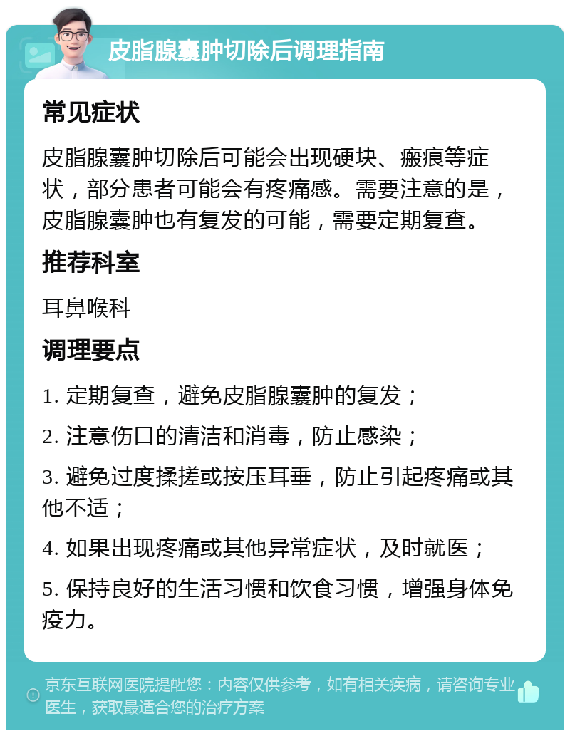 皮脂腺囊肿切除后调理指南 常见症状 皮脂腺囊肿切除后可能会出现硬块、瘢痕等症状，部分患者可能会有疼痛感。需要注意的是，皮脂腺囊肿也有复发的可能，需要定期复查。 推荐科室 耳鼻喉科 调理要点 1. 定期复查，避免皮脂腺囊肿的复发； 2. 注意伤口的清洁和消毒，防止感染； 3. 避免过度揉搓或按压耳垂，防止引起疼痛或其他不适； 4. 如果出现疼痛或其他异常症状，及时就医； 5. 保持良好的生活习惯和饮食习惯，增强身体免疫力。