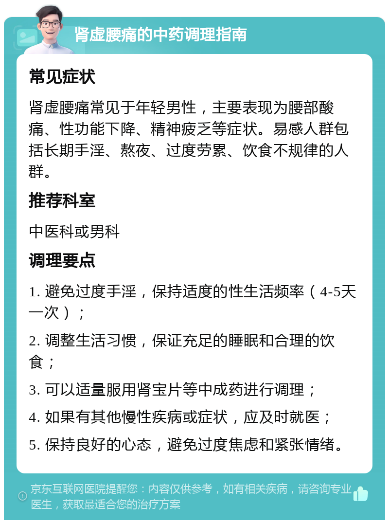 肾虚腰痛的中药调理指南 常见症状 肾虚腰痛常见于年轻男性，主要表现为腰部酸痛、性功能下降、精神疲乏等症状。易感人群包括长期手淫、熬夜、过度劳累、饮食不规律的人群。 推荐科室 中医科或男科 调理要点 1. 避免过度手淫，保持适度的性生活频率（4-5天一次）； 2. 调整生活习惯，保证充足的睡眠和合理的饮食； 3. 可以适量服用肾宝片等中成药进行调理； 4. 如果有其他慢性疾病或症状，应及时就医； 5. 保持良好的心态，避免过度焦虑和紧张情绪。