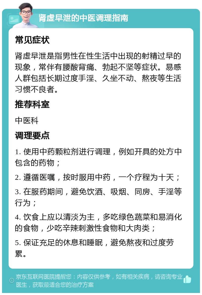 肾虚早泄的中医调理指南 常见症状 肾虚早泄是指男性在性生活中出现的射精过早的现象，常伴有腰酸背痛、勃起不坚等症状。易感人群包括长期过度手淫、久坐不动、熬夜等生活习惯不良者。 推荐科室 中医科 调理要点 1. 使用中药颗粒剂进行调理，例如开具的处方中包含的药物； 2. 遵循医嘱，按时服用中药，一个疗程为十天； 3. 在服药期间，避免饮酒、吸烟、同房、手淫等行为； 4. 饮食上应以清淡为主，多吃绿色蔬菜和易消化的食物，少吃辛辣刺激性食物和大肉类； 5. 保证充足的休息和睡眠，避免熬夜和过度劳累。