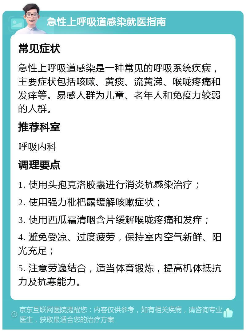 急性上呼吸道感染就医指南 常见症状 急性上呼吸道感染是一种常见的呼吸系统疾病，主要症状包括咳嗽、黄痰、流黄涕、喉咙疼痛和发痒等。易感人群为儿童、老年人和免疫力较弱的人群。 推荐科室 呼吸内科 调理要点 1. 使用头孢克洛胶囊进行消炎抗感染治疗； 2. 使用强力枇杷露缓解咳嗽症状； 3. 使用西瓜霜清咽含片缓解喉咙疼痛和发痒； 4. 避免受凉、过度疲劳，保持室内空气新鲜、阳光充足； 5. 注意劳逸结合，适当体育锻炼，提高机体抵抗力及抗寒能力。