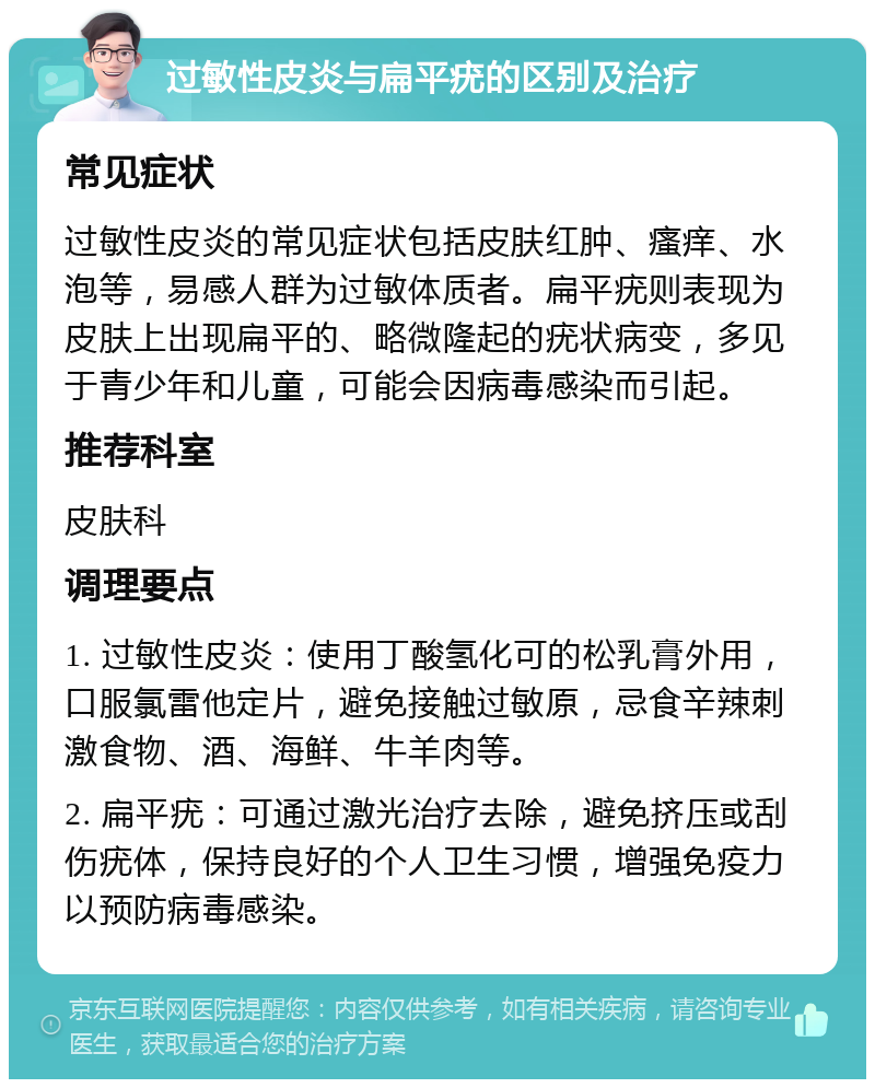 过敏性皮炎与扁平疣的区别及治疗 常见症状 过敏性皮炎的常见症状包括皮肤红肿、瘙痒、水泡等，易感人群为过敏体质者。扁平疣则表现为皮肤上出现扁平的、略微隆起的疣状病变，多见于青少年和儿童，可能会因病毒感染而引起。 推荐科室 皮肤科 调理要点 1. 过敏性皮炎：使用丁酸氢化可的松乳膏外用，口服氯雷他定片，避免接触过敏原，忌食辛辣刺激食物、酒、海鲜、牛羊肉等。 2. 扁平疣：可通过激光治疗去除，避免挤压或刮伤疣体，保持良好的个人卫生习惯，增强免疫力以预防病毒感染。