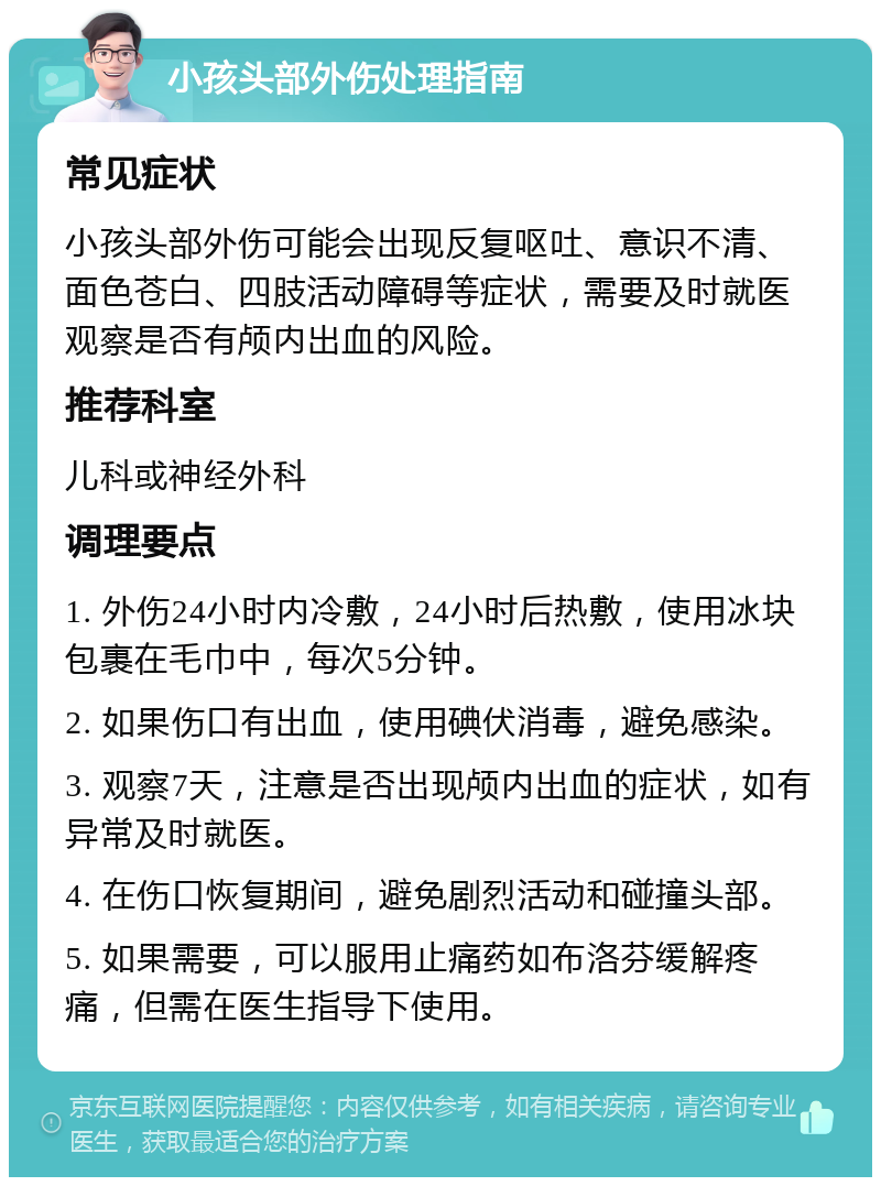 小孩头部外伤处理指南 常见症状 小孩头部外伤可能会出现反复呕吐、意识不清、面色苍白、四肢活动障碍等症状，需要及时就医观察是否有颅内出血的风险。 推荐科室 儿科或神经外科 调理要点 1. 外伤24小时内冷敷，24小时后热敷，使用冰块包裹在毛巾中，每次5分钟。 2. 如果伤口有出血，使用碘伏消毒，避免感染。 3. 观察7天，注意是否出现颅内出血的症状，如有异常及时就医。 4. 在伤口恢复期间，避免剧烈活动和碰撞头部。 5. 如果需要，可以服用止痛药如布洛芬缓解疼痛，但需在医生指导下使用。