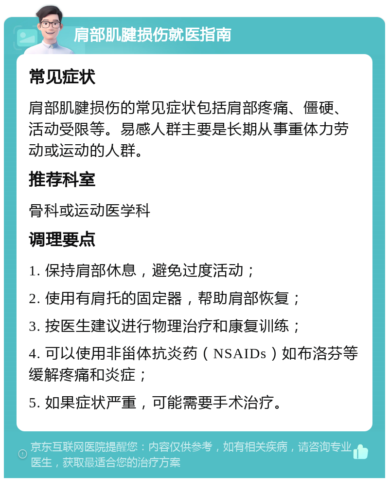 肩部肌腱损伤就医指南 常见症状 肩部肌腱损伤的常见症状包括肩部疼痛、僵硬、活动受限等。易感人群主要是长期从事重体力劳动或运动的人群。 推荐科室 骨科或运动医学科 调理要点 1. 保持肩部休息，避免过度活动； 2. 使用有肩托的固定器，帮助肩部恢复； 3. 按医生建议进行物理治疗和康复训练； 4. 可以使用非甾体抗炎药（NSAIDs）如布洛芬等缓解疼痛和炎症； 5. 如果症状严重，可能需要手术治疗。