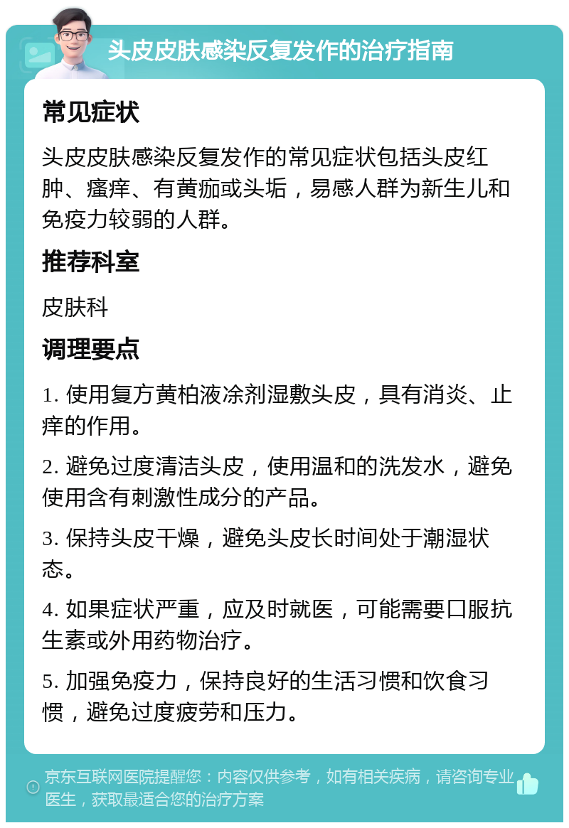 头皮皮肤感染反复发作的治疗指南 常见症状 头皮皮肤感染反复发作的常见症状包括头皮红肿、瘙痒、有黄痂或头垢，易感人群为新生儿和免疫力较弱的人群。 推荐科室 皮肤科 调理要点 1. 使用复方黄柏液凃剂湿敷头皮，具有消炎、止痒的作用。 2. 避免过度清洁头皮，使用温和的洗发水，避免使用含有刺激性成分的产品。 3. 保持头皮干燥，避免头皮长时间处于潮湿状态。 4. 如果症状严重，应及时就医，可能需要口服抗生素或外用药物治疗。 5. 加强免疫力，保持良好的生活习惯和饮食习惯，避免过度疲劳和压力。