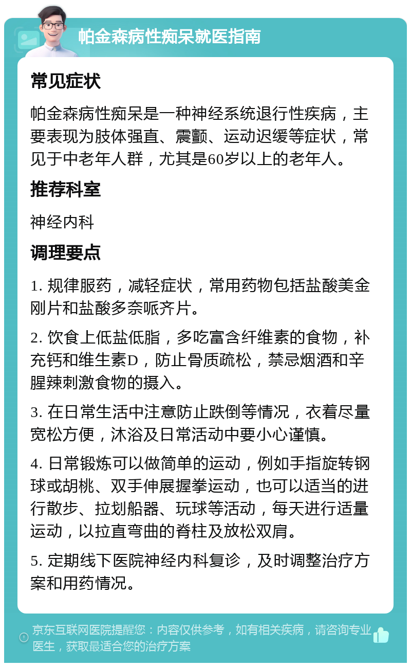 帕金森病性痴呆就医指南 常见症状 帕金森病性痴呆是一种神经系统退行性疾病，主要表现为肢体强直、震颤、运动迟缓等症状，常见于中老年人群，尤其是60岁以上的老年人。 推荐科室 神经内科 调理要点 1. 规律服药，减轻症状，常用药物包括盐酸美金刚片和盐酸多奈哌齐片。 2. 饮食上低盐低脂，多吃富含纤维素的食物，补充钙和维生素D，防止骨质疏松，禁忌烟酒和辛腥辣刺激食物的摄入。 3. 在日常生活中注意防止跌倒等情况，衣着尽量宽松方便，沐浴及日常活动中要小心谨慎。 4. 日常锻炼可以做简单的运动，例如手指旋转钢球或胡桃、双手伸展握拳运动，也可以适当的进行散步、拉划船器、玩球等活动，每天进行适量运动，以拉直弯曲的脊柱及放松双肩。 5. 定期线下医院神经内科复诊，及时调整治疗方案和用药情况。