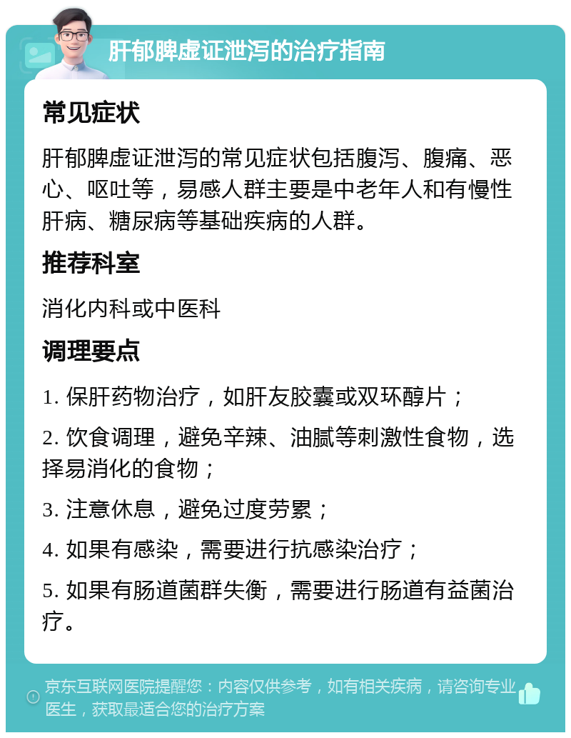 肝郁脾虚证泄泻的治疗指南 常见症状 肝郁脾虚证泄泻的常见症状包括腹泻、腹痛、恶心、呕吐等，易感人群主要是中老年人和有慢性肝病、糖尿病等基础疾病的人群。 推荐科室 消化内科或中医科 调理要点 1. 保肝药物治疗，如肝友胶囊或双环醇片； 2. 饮食调理，避免辛辣、油腻等刺激性食物，选择易消化的食物； 3. 注意休息，避免过度劳累； 4. 如果有感染，需要进行抗感染治疗； 5. 如果有肠道菌群失衡，需要进行肠道有益菌治疗。