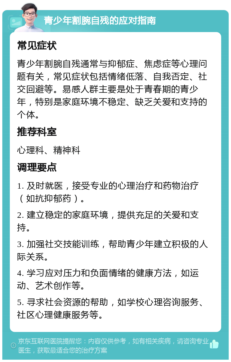 青少年割腕自残的应对指南 常见症状 青少年割腕自残通常与抑郁症、焦虑症等心理问题有关，常见症状包括情绪低落、自我否定、社交回避等。易感人群主要是处于青春期的青少年，特别是家庭环境不稳定、缺乏关爱和支持的个体。 推荐科室 心理科、精神科 调理要点 1. 及时就医，接受专业的心理治疗和药物治疗（如抗抑郁药）。 2. 建立稳定的家庭环境，提供充足的关爱和支持。 3. 加强社交技能训练，帮助青少年建立积极的人际关系。 4. 学习应对压力和负面情绪的健康方法，如运动、艺术创作等。 5. 寻求社会资源的帮助，如学校心理咨询服务、社区心理健康服务等。