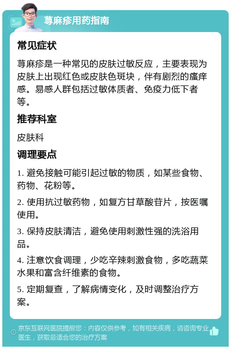 荨麻疹用药指南 常见症状 荨麻疹是一种常见的皮肤过敏反应，主要表现为皮肤上出现红色或皮肤色斑块，伴有剧烈的瘙痒感。易感人群包括过敏体质者、免疫力低下者等。 推荐科室 皮肤科 调理要点 1. 避免接触可能引起过敏的物质，如某些食物、药物、花粉等。 2. 使用抗过敏药物，如复方甘草酸苷片，按医嘱使用。 3. 保持皮肤清洁，避免使用刺激性强的洗浴用品。 4. 注意饮食调理，少吃辛辣刺激食物，多吃蔬菜水果和富含纤维素的食物。 5. 定期复查，了解病情变化，及时调整治疗方案。