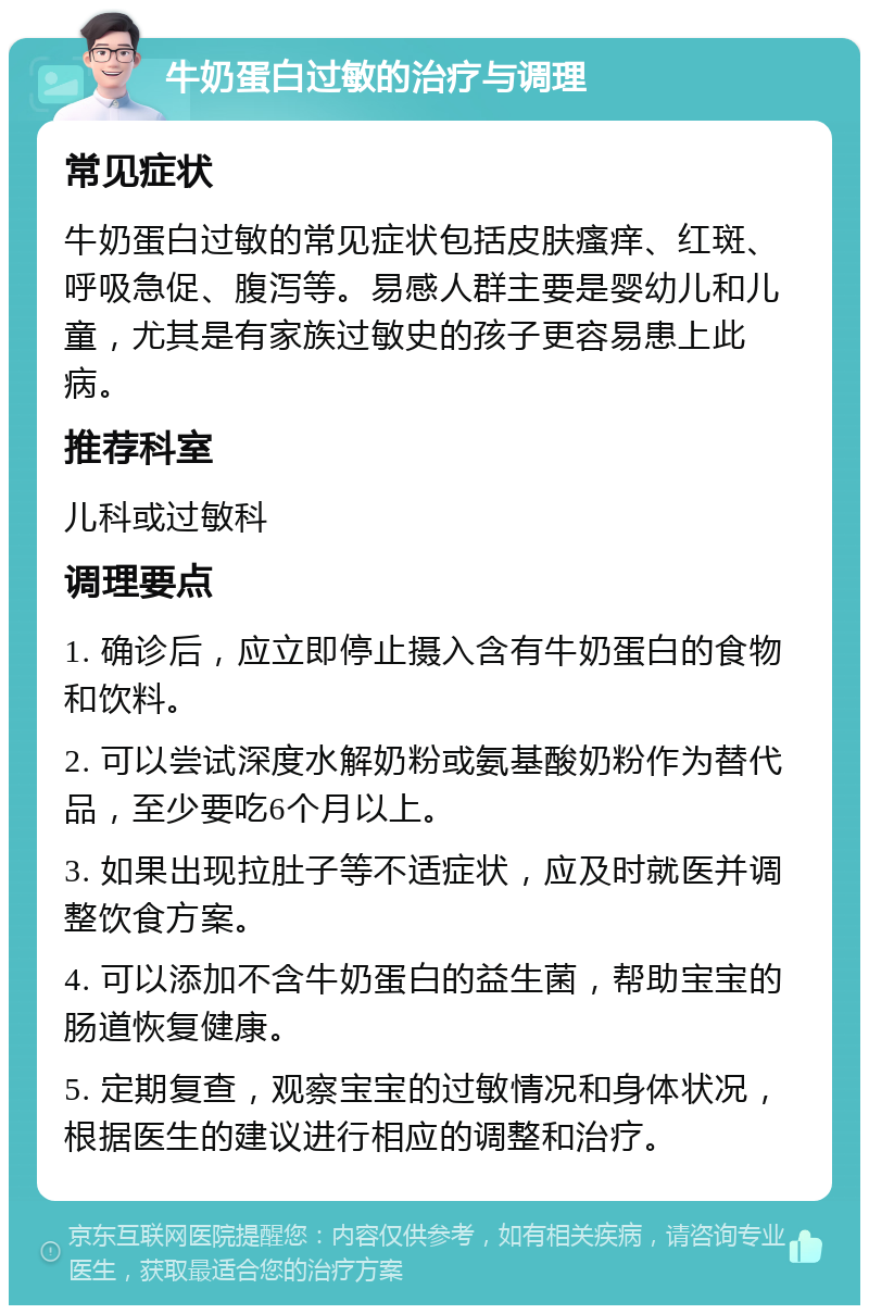 牛奶蛋白过敏的治疗与调理 常见症状 牛奶蛋白过敏的常见症状包括皮肤瘙痒、红斑、呼吸急促、腹泻等。易感人群主要是婴幼儿和儿童，尤其是有家族过敏史的孩子更容易患上此病。 推荐科室 儿科或过敏科 调理要点 1. 确诊后，应立即停止摄入含有牛奶蛋白的食物和饮料。 2. 可以尝试深度水解奶粉或氨基酸奶粉作为替代品，至少要吃6个月以上。 3. 如果出现拉肚子等不适症状，应及时就医并调整饮食方案。 4. 可以添加不含牛奶蛋白的益生菌，帮助宝宝的肠道恢复健康。 5. 定期复查，观察宝宝的过敏情况和身体状况，根据医生的建议进行相应的调整和治疗。