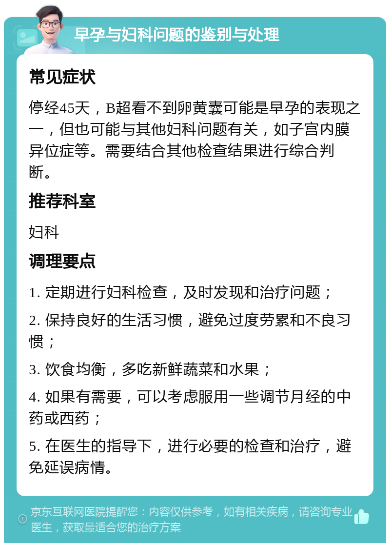 早孕与妇科问题的鉴别与处理 常见症状 停经45天，B超看不到卵黄囊可能是早孕的表现之一，但也可能与其他妇科问题有关，如子宫内膜异位症等。需要结合其他检查结果进行综合判断。 推荐科室 妇科 调理要点 1. 定期进行妇科检查，及时发现和治疗问题； 2. 保持良好的生活习惯，避免过度劳累和不良习惯； 3. 饮食均衡，多吃新鲜蔬菜和水果； 4. 如果有需要，可以考虑服用一些调节月经的中药或西药； 5. 在医生的指导下，进行必要的检查和治疗，避免延误病情。