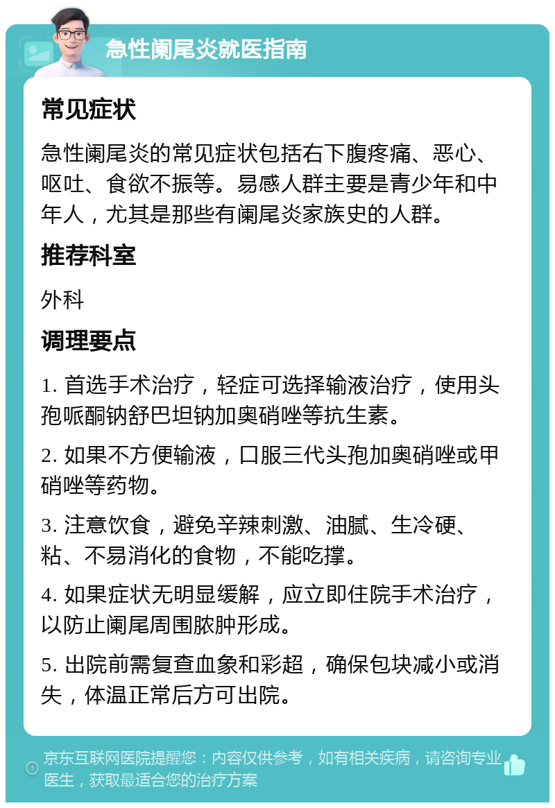 急性阑尾炎就医指南 常见症状 急性阑尾炎的常见症状包括右下腹疼痛、恶心、呕吐、食欲不振等。易感人群主要是青少年和中年人，尤其是那些有阑尾炎家族史的人群。 推荐科室 外科 调理要点 1. 首选手术治疗，轻症可选择输液治疗，使用头孢哌酮钠舒巴坦钠加奥硝唑等抗生素。 2. 如果不方便输液，口服三代头孢加奥硝唑或甲硝唑等药物。 3. 注意饮食，避免辛辣刺激、油腻、生冷硬、粘、不易消化的食物，不能吃撑。 4. 如果症状无明显缓解，应立即住院手术治疗，以防止阑尾周围脓肿形成。 5. 出院前需复查血象和彩超，确保包块减小或消失，体温正常后方可出院。