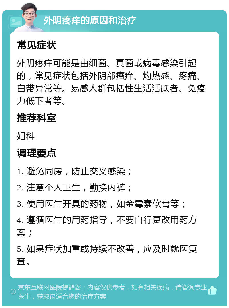 外阴疼痒的原因和治疗 常见症状 外阴疼痒可能是由细菌、真菌或病毒感染引起的，常见症状包括外阴部瘙痒、灼热感、疼痛、白带异常等。易感人群包括性生活活跃者、免疫力低下者等。 推荐科室 妇科 调理要点 1. 避免同房，防止交叉感染； 2. 注意个人卫生，勤换内裤； 3. 使用医生开具的药物，如金霉素软膏等； 4. 遵循医生的用药指导，不要自行更改用药方案； 5. 如果症状加重或持续不改善，应及时就医复查。