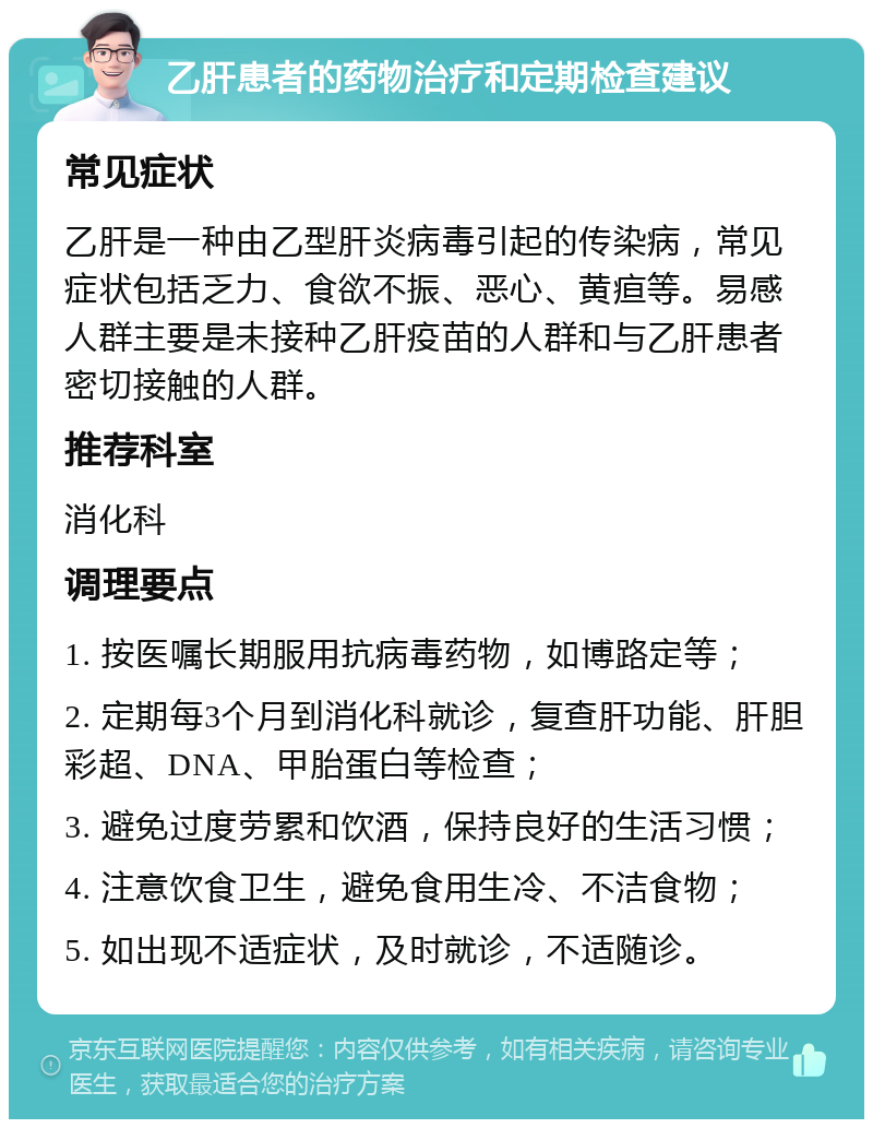 乙肝患者的药物治疗和定期检查建议 常见症状 乙肝是一种由乙型肝炎病毒引起的传染病，常见症状包括乏力、食欲不振、恶心、黄疸等。易感人群主要是未接种乙肝疫苗的人群和与乙肝患者密切接触的人群。 推荐科室 消化科 调理要点 1. 按医嘱长期服用抗病毒药物，如博路定等； 2. 定期每3个月到消化科就诊，复查肝功能、肝胆彩超、DNA、甲胎蛋白等检查； 3. 避免过度劳累和饮酒，保持良好的生活习惯； 4. 注意饮食卫生，避免食用生冷、不洁食物； 5. 如出现不适症状，及时就诊，不适随诊。