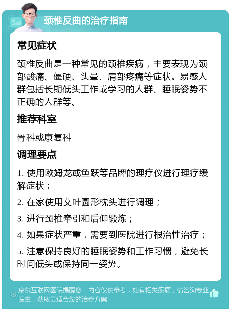 颈椎反曲的治疗指南 常见症状 颈椎反曲是一种常见的颈椎疾病，主要表现为颈部酸痛、僵硬、头晕、肩部疼痛等症状。易感人群包括长期低头工作或学习的人群、睡眠姿势不正确的人群等。 推荐科室 骨科或康复科 调理要点 1. 使用欧姆龙或鱼跃等品牌的理疗仪进行理疗缓解症状； 2. 在家使用艾叶圆形枕头进行调理； 3. 进行颈椎牵引和后仰锻炼； 4. 如果症状严重，需要到医院进行根治性治疗； 5. 注意保持良好的睡眠姿势和工作习惯，避免长时间低头或保持同一姿势。