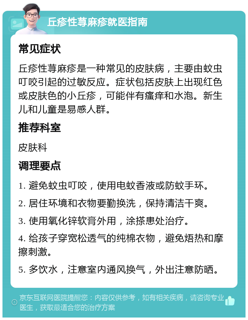 丘疹性荨麻疹就医指南 常见症状 丘疹性荨麻疹是一种常见的皮肤病，主要由蚊虫叮咬引起的过敏反应。症状包括皮肤上出现红色或皮肤色的小丘疹，可能伴有瘙痒和水泡。新生儿和儿童是易感人群。 推荐科室 皮肤科 调理要点 1. 避免蚊虫叮咬，使用电蚊香液或防蚊手环。 2. 居住环境和衣物要勤换洗，保持清洁干爽。 3. 使用氧化锌软膏外用，涂搽患处治疗。 4. 给孩子穿宽松透气的纯棉衣物，避免焐热和摩擦刺激。 5. 多饮水，注意室内通风换气，外出注意防晒。