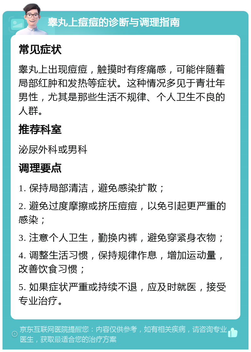 睾丸上痘痘的诊断与调理指南 常见症状 睾丸上出现痘痘，触摸时有疼痛感，可能伴随着局部红肿和发热等症状。这种情况多见于青壮年男性，尤其是那些生活不规律、个人卫生不良的人群。 推荐科室 泌尿外科或男科 调理要点 1. 保持局部清洁，避免感染扩散； 2. 避免过度摩擦或挤压痘痘，以免引起更严重的感染； 3. 注意个人卫生，勤换内裤，避免穿紧身衣物； 4. 调整生活习惯，保持规律作息，增加运动量，改善饮食习惯； 5. 如果症状严重或持续不退，应及时就医，接受专业治疗。