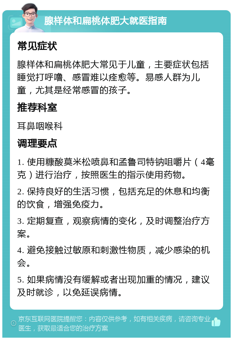 腺样体和扁桃体肥大就医指南 常见症状 腺样体和扁桃体肥大常见于儿童，主要症状包括睡觉打呼噜、感冒难以痊愈等。易感人群为儿童，尤其是经常感冒的孩子。 推荐科室 耳鼻咽喉科 调理要点 1. 使用糠酸莫米松喷鼻和孟鲁司特钠咀嚼片（4毫克）进行治疗，按照医生的指示使用药物。 2. 保持良好的生活习惯，包括充足的休息和均衡的饮食，增强免疫力。 3. 定期复查，观察病情的变化，及时调整治疗方案。 4. 避免接触过敏原和刺激性物质，减少感染的机会。 5. 如果病情没有缓解或者出现加重的情况，建议及时就诊，以免延误病情。