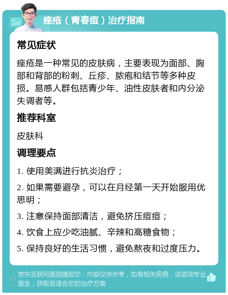 痤疮（青春痘）治疗指南 常见症状 痤疮是一种常见的皮肤病，主要表现为面部、胸部和背部的粉刺、丘疹、脓疱和结节等多种皮损。易感人群包括青少年、油性皮肤者和内分泌失调者等。 推荐科室 皮肤科 调理要点 1. 使用美满进行抗炎治疗； 2. 如果需要避孕，可以在月经第一天开始服用优思明； 3. 注意保持面部清洁，避免挤压痘痘； 4. 饮食上应少吃油腻、辛辣和高糖食物； 5. 保持良好的生活习惯，避免熬夜和过度压力。