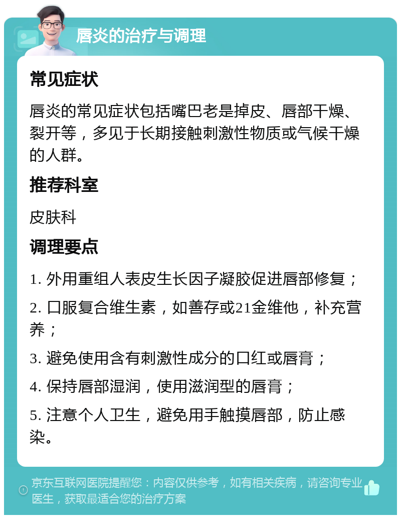 唇炎的治疗与调理 常见症状 唇炎的常见症状包括嘴巴老是掉皮、唇部干燥、裂开等，多见于长期接触刺激性物质或气候干燥的人群。 推荐科室 皮肤科 调理要点 1. 外用重组人表皮生长因子凝胶促进唇部修复； 2. 口服复合维生素，如善存或21金维他，补充营养； 3. 避免使用含有刺激性成分的口红或唇膏； 4. 保持唇部湿润，使用滋润型的唇膏； 5. 注意个人卫生，避免用手触摸唇部，防止感染。