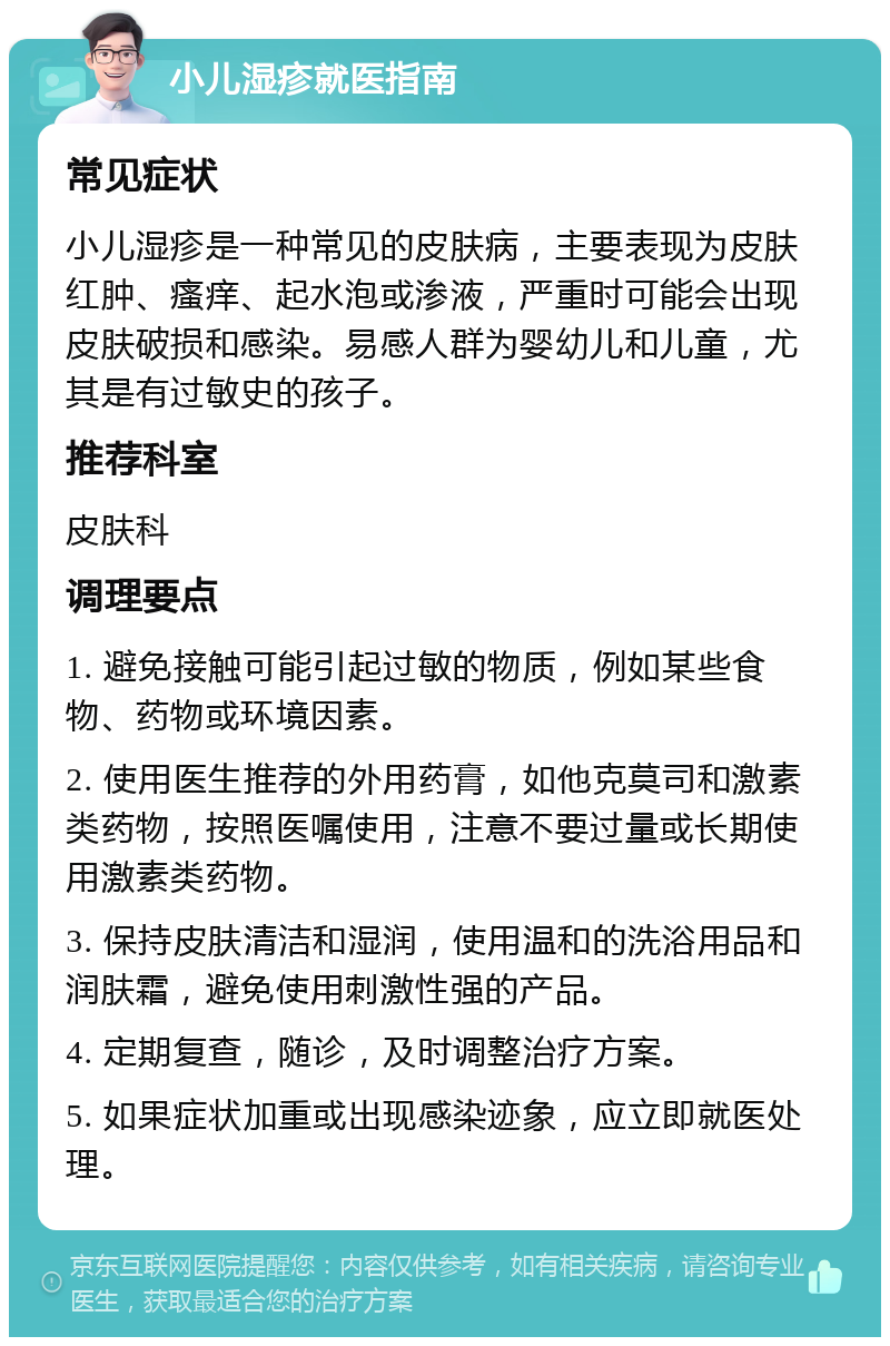 小儿湿疹就医指南 常见症状 小儿湿疹是一种常见的皮肤病，主要表现为皮肤红肿、瘙痒、起水泡或渗液，严重时可能会出现皮肤破损和感染。易感人群为婴幼儿和儿童，尤其是有过敏史的孩子。 推荐科室 皮肤科 调理要点 1. 避免接触可能引起过敏的物质，例如某些食物、药物或环境因素。 2. 使用医生推荐的外用药膏，如他克莫司和激素类药物，按照医嘱使用，注意不要过量或长期使用激素类药物。 3. 保持皮肤清洁和湿润，使用温和的洗浴用品和润肤霜，避免使用刺激性强的产品。 4. 定期复查，随诊，及时调整治疗方案。 5. 如果症状加重或出现感染迹象，应立即就医处理。