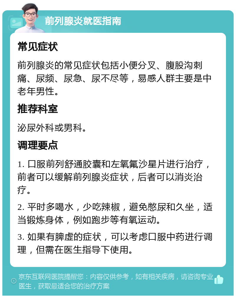 前列腺炎就医指南 常见症状 前列腺炎的常见症状包括小便分叉、腹股沟刺痛、尿频、尿急、尿不尽等，易感人群主要是中老年男性。 推荐科室 泌尿外科或男科。 调理要点 1. 口服前列舒通胶囊和左氧氟沙星片进行治疗，前者可以缓解前列腺炎症状，后者可以消炎治疗。 2. 平时多喝水，少吃辣椒，避免憋尿和久坐，适当锻炼身体，例如跑步等有氧运动。 3. 如果有脾虚的症状，可以考虑口服中药进行调理，但需在医生指导下使用。