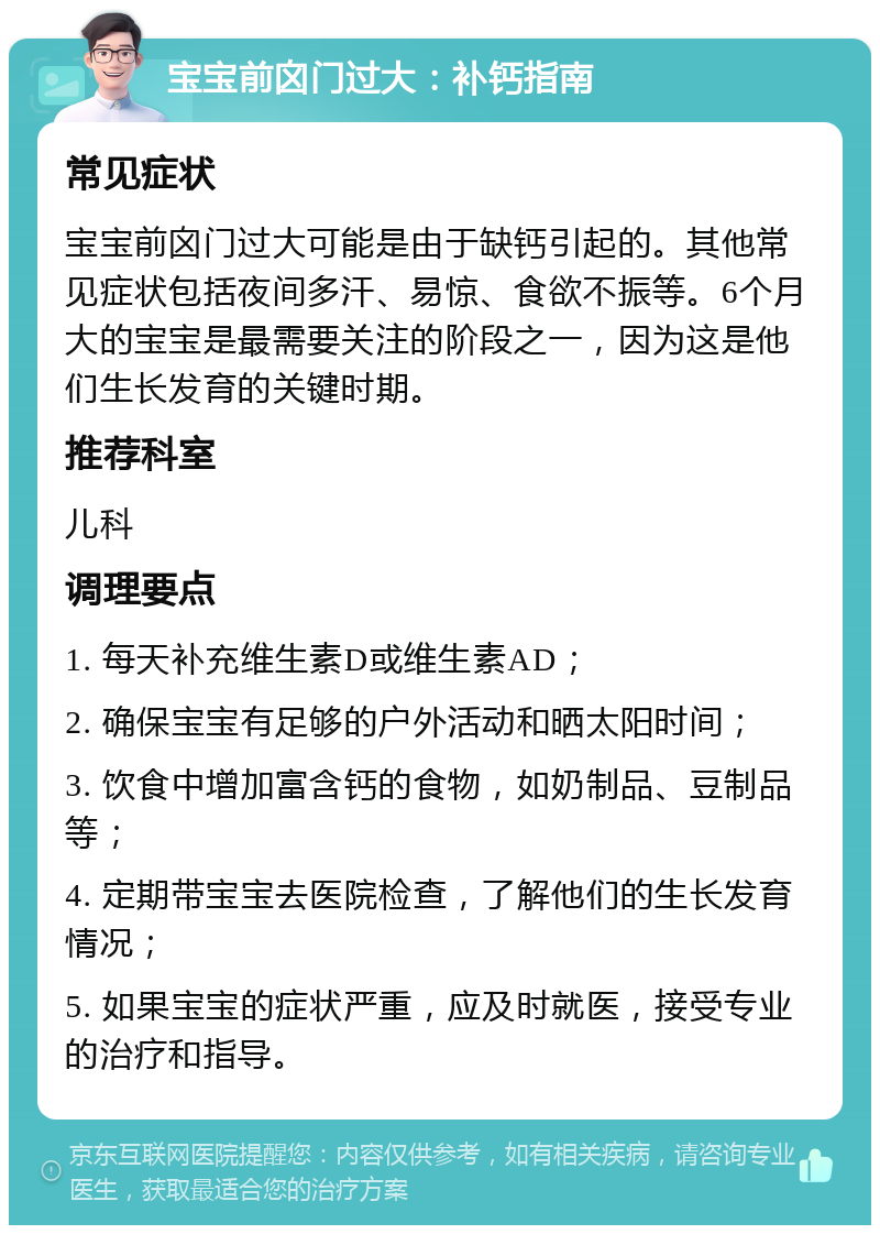 宝宝前囟门过大：补钙指南 常见症状 宝宝前囟门过大可能是由于缺钙引起的。其他常见症状包括夜间多汗、易惊、食欲不振等。6个月大的宝宝是最需要关注的阶段之一，因为这是他们生长发育的关键时期。 推荐科室 儿科 调理要点 1. 每天补充维生素D或维生素AD； 2. 确保宝宝有足够的户外活动和晒太阳时间； 3. 饮食中增加富含钙的食物，如奶制品、豆制品等； 4. 定期带宝宝去医院检查，了解他们的生长发育情况； 5. 如果宝宝的症状严重，应及时就医，接受专业的治疗和指导。