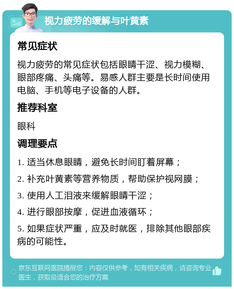 视力疲劳的缓解与叶黄素 常见症状 视力疲劳的常见症状包括眼睛干涩、视力模糊、眼部疼痛、头痛等。易感人群主要是长时间使用电脑、手机等电子设备的人群。 推荐科室 眼科 调理要点 1. 适当休息眼睛，避免长时间盯着屏幕； 2. 补充叶黄素等营养物质，帮助保护视网膜； 3. 使用人工泪液来缓解眼睛干涩； 4. 进行眼部按摩，促进血液循环； 5. 如果症状严重，应及时就医，排除其他眼部疾病的可能性。