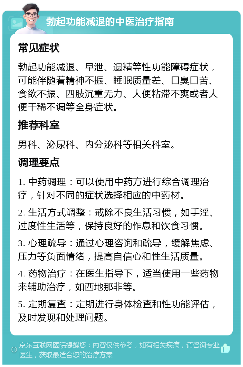 勃起功能减退的中医治疗指南 常见症状 勃起功能减退、早泄、遗精等性功能障碍症状，可能伴随着精神不振、睡眠质量差、口臭口苦、食欲不振、四肢沉重无力、大便粘滞不爽或者大便干稀不调等全身症状。 推荐科室 男科、泌尿科、内分泌科等相关科室。 调理要点 1. 中药调理：可以使用中药方进行综合调理治疗，针对不同的症状选择相应的中药材。 2. 生活方式调整：戒除不良生活习惯，如手淫、过度性生活等，保持良好的作息和饮食习惯。 3. 心理疏导：通过心理咨询和疏导，缓解焦虑、压力等负面情绪，提高自信心和性生活质量。 4. 药物治疗：在医生指导下，适当使用一些药物来辅助治疗，如西地那非等。 5. 定期复查：定期进行身体检查和性功能评估，及时发现和处理问题。