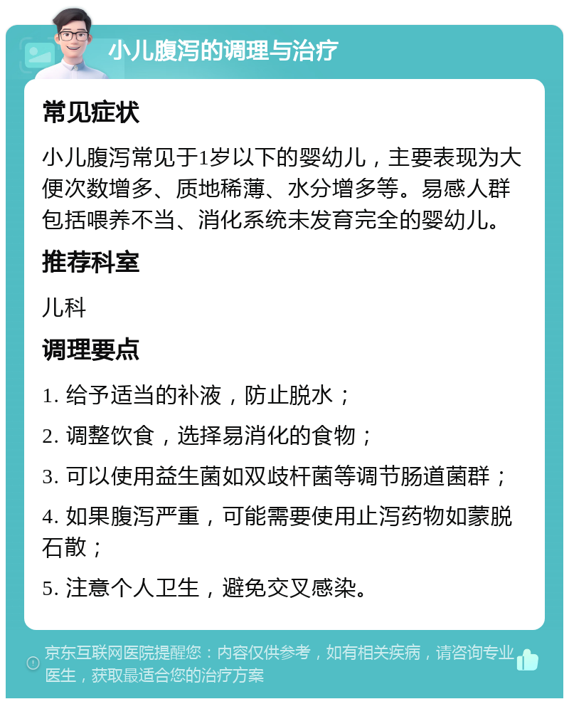 小儿腹泻的调理与治疗 常见症状 小儿腹泻常见于1岁以下的婴幼儿，主要表现为大便次数增多、质地稀薄、水分增多等。易感人群包括喂养不当、消化系统未发育完全的婴幼儿。 推荐科室 儿科 调理要点 1. 给予适当的补液，防止脱水； 2. 调整饮食，选择易消化的食物； 3. 可以使用益生菌如双歧杆菌等调节肠道菌群； 4. 如果腹泻严重，可能需要使用止泻药物如蒙脱石散； 5. 注意个人卫生，避免交叉感染。