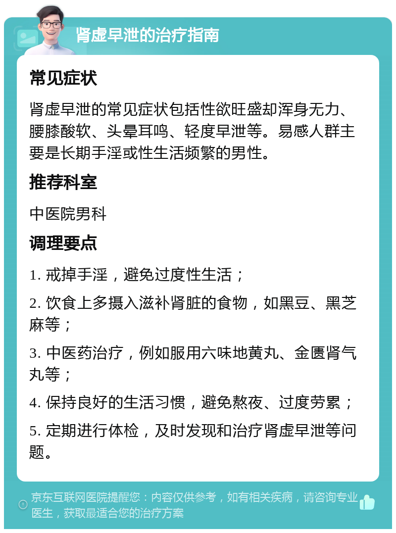 肾虚早泄的治疗指南 常见症状 肾虚早泄的常见症状包括性欲旺盛却浑身无力、腰膝酸软、头晕耳鸣、轻度早泄等。易感人群主要是长期手淫或性生活频繁的男性。 推荐科室 中医院男科 调理要点 1. 戒掉手淫，避免过度性生活； 2. 饮食上多摄入滋补肾脏的食物，如黑豆、黑芝麻等； 3. 中医药治疗，例如服用六味地黄丸、金匮肾气丸等； 4. 保持良好的生活习惯，避免熬夜、过度劳累； 5. 定期进行体检，及时发现和治疗肾虚早泄等问题。